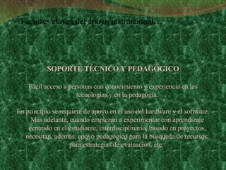 SOPORTE TÉCNICO Y PEDAGÓGICO Fácil acceso a personas con conocimiento y experiencia en las tecnologías y en la pedagogía. En principio se requiere de apoyo en el uso del hardware y el software. Más adelante, cuando empiezan a experimentar con aprendizaje centrado en el estudiante, interdisciplinario, basado en proyectos, necesitan, además, apoyo pedagógico para la búsqueda de recursos, para estrategias de evaluación, etc.  Factores claves del apoyo institucional… 