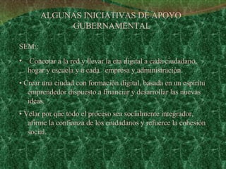 SEM::  Conectar a la red y llevar la era digital a cada ciudadano, hogar y escuela y a cada  empresa y administración. •  Crear una ciudad con formación digital, basada en un espíritu emprendedor dispuesto a financiar y desarrollar las nuevas ideas. •  Velar por que todo el proceso sea socialmente integrador, afirme la confianza de los ciudadanos y refuerce la cohesión social. ALGUNAS INICIATIVAS DE APOYO  GUBERNAMENTAL 