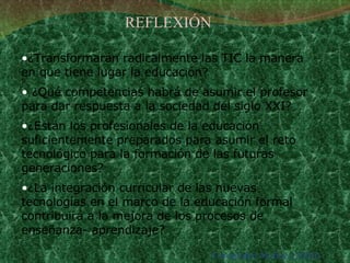 ¿Transformarán radicalmente las TIC la manera en que tiene lugar la educación? ¿Qué competencias habrá de asumir el profesor para dar respuesta a la sociedad del siglo XXI?  ¿Están los profesionales de la educación suficientemente preparados para asumir el reto tecnológico para la formación de las futuras generaciones?  ¿La integración curricular de las nuevas tecnologías en el marco de la educación formal contribuirá a la mejora de los procesos de enseñanza- aprendizaje? Fernández Muñoz (2003) REFLEXIÓN 
