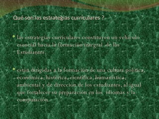 Qué son las estrategias curriculares ? las estrategias curriculares constituyen un vehículo esencial hacia la formación integral  de los Estudiantes.  están dirigidas a la formación de una cultura política, económica, histórica, científica, humanística, ambiental y de dirección de los estudiantes, al igual que fortalecer su preparación en los  idiomas y la computación.   