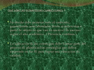 QUÉ SON LAS ESTRATEGIAS CURRICULARES ? Su diseño debe permear todo el currículo, garantizando sean abordadas desde el preescolar a partir de objetivos que van en un nivel de ascenso según el año académico. ( Presencia continua ) La aplicación de las estrategias debe formar parte del proceso de planificación estratégica que deben emprende en las IE para lograr una educación de calidad.  