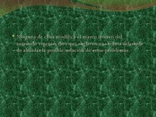 Ninguna de ellas modifica el marco teórico del currículo vigente, sino que sugieren una forma diferente de abordar la posible solución de estos problemas.  