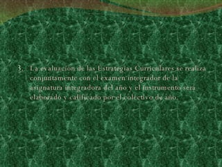 La evaluación de las Estrategias Curriculares se realiza conjuntamente con el examen integrador de la asignatura integradora del año y el instrumento será elaborado y calificado por el colectivo de año. 