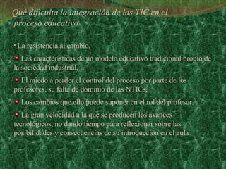 Qué dificulta la integración de las TIC en el  proceso educativo La resistencia al cambio,  Las características de un modelo educativo tradicional propio de la sociedad industrial,  El miedo a perder el control del proceso por parte de los profesores, su falta de dominio de las NTICs,  Los cambios que ello puede suponer en el rol del profesor,  La gran velocidad a la que se producen los avances tecnológicos, no dando tiempo para reflexionar sobre las posibilidades y consecuencias de su introducción en el aula 