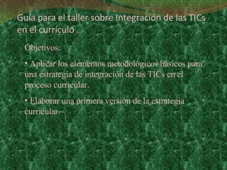 Guía para el taller sobre Integración de las TICs en el currículo . Objetivos:  Aplicar los elementos metodológicos básicos para  una estrategia de integración de las TICs en el proceso curricular.  Elaborar una primera versión de la estrategia curricular –  