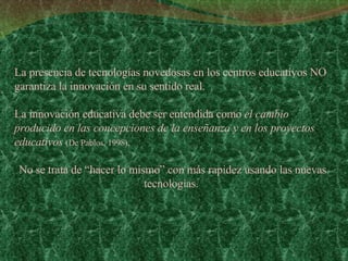 La presencia de tecnologías novedosas en los centros educativos NO garantiza la innovación en su sentido real.  La innovación educativa debe ser entendida como  el cambio producido en las concepciones de la enseñanza y en los proyectos educativos   (De Pablos, 1998), No se trata de “hacer lo mismo” con más rapidez usando las nuevas tecnologías.  
