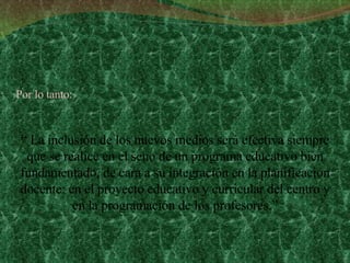 “  La inclusión de los nuevos medios será efectiva siempre que se realice en el seno de un programa educativo bien fundamentado, de cara a su integración en la planificación docente: en el proyecto educativo y curricular del centro y en la programación de los profesores.” Por lo tanto: 