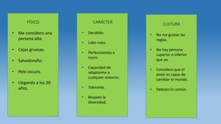 FÍSICO
• Me considero una
persona alta.
• Cejas gruesas.
• Salvadoreño.
• Pelo oscuro.
• Llegando a los 20
años.
CARÁCTER
• Decidido.
• Líder nato.
• Perfeccionista a
morir.
• Capacidad de
adaptarme a
cualquier entorno.
• Tolerante.
• Respeto la
diversidad.
CULTURA
• No me gustan las
reglas.
• No hay persona
superior o inferior
que yo.
• Considero que el
amor es capaz de
cambiar el mundo.
• Detesto lo común.
 
