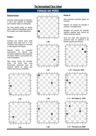 Exercícios
Coloque cada posição no tabuleiro
e use o seu caderno de trabalho
para realizar todas as anotações.
No final passe todos os dados
para o ficheiro ChessBase que lhe
foi enviado com estes diagramas.
Parte I
Comece por indicar para cada
posição qual julga que é o seu
resultado caso joguem as brancas
e caso joguem da negras.
Depois teste a posição
executando os lances que
considera melhores (não esquecer
de incluir TUDO o que pensar nas
suas anotações).
Não tenha receio de cometer
erros. Os erros são uma
ferramenta essencial para ser
possível definir as áreas que
melhor teremos que trabalhar!
XABCDEFGHY
8-+-+-+-+(
7+-+-+-+-'
6-+-+-+-+&
5+-+-zP-+-%
4k+-+-+-+$
3+-+-+-+-#
2-+-+-+-+"
1mK-+-+-+-!
xabcdefghy
1.04
XABCDEFGHY
8-+-+-+-+(
7+-+-+-+-'
6-+-+-+-+&
5+-+-+-+-%
4-+-+-+P+$
3+k+-+-+-#
2-+-+-+-+"
1+K+-+-+-!
xabcdefghy
1.05
XABCDEFGHY
8-+-+-+-+(
7+-+-+-+-'
6-+-+-+-+&
5+-+-+-+-%
4-+-+-+-+$
3mk-+-+-+-#
2-+-+-zP-+"
1mK-+-+-+-!
xabcdefghy
1.06
XABCDEFGHY
8-+-+-+-+(
7+-+-+-+-'
6-+-+-+-+&
5+-+-+-+-%
4-+-+-+-+$
3zP-+-+-mk-#
2-+-+-+-+"
1+-+-+-+K!
xabcdefghy
1.07
XABCDEFGHY
8k+-+-+-+(
7+-+-+-+-'
6-+-+-+-+&
5+-+-+p+-%
4-+-+-+-+$
3+-+-+-+-#
2-+-+-+-+"
1mK-+-+-+-!
xabcdefghy
1.08
XABCDEFGHY
8-+-+-+-+(
7+-+-+-+-'
6p+-+-+-+&
5+-+-+-+-%
4-+-+-mk-+$
3+-+-+P+-#
2-+-+-mK-zP"
1+-+-+-+-!
xabcdefghy
1.09
Parte II
Nas próximas posições jogam as
brancas.
Realize um estudo da posição e
indique o resultado final.
Realizar um estudo da posição
significa analisar pelo menos as
várias variantes viáveis.
Uma vez mais: não esqueça de
escrever tudo no caderno e de
passar depois para ficheiro.
XABCDEFGHY
8-+-+-+-+(
7+-+-+-zp-'
6-+-+-+-mk&
5+-+-+-+-%
4-mK-+-+-+$
3+-+-+-+-#
2-zP-+-+-+"
1+-+-+-+-!
xabcdefghy
1.10 − Duras,O, 1905
XABCDEFGHY
8K+-+-+-+(
7+-+-+-+-'
6p+-+-+-+&
5+k+-+-+-%
4-+-+-zP-+$
3+-+-+-+-#
2-+-+-+-+"
1+-+-+-+-!
xabcdefghy
1.11 − De Feijter,C, 1939
XABCDEFGHY
8-+-+-+-+(
7+p+-+-+-'
6-+-+-mK-+&
5+-+-+p+-%
4k+-+-+-+$
3+-+P+-+-#
2-+-+-+-+"
1+-+-+-+-!
xabcdefghy
1.12 − Pervakov,O, 2000
FINAIS DE PEÃO
The International Chess SchoolThe International Chess School
 