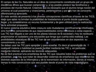 El campo de las Cs. Naturales es un área de conocimiento constituida por un grupo de
disciplinas afines que buscan comprender y, si es posible predecir los fenómenos y
procesos del mundo Natural. Creemos que es necesario que el alumno tenga noción del
universo el cual poseemos y vivenciamos, pertenecemos y por ello han de conocerlo,
diferenciarlo y apreciarlo.
En este sentido se presenta a los jóvenes concepciones científicas a traves de las TICS,
dado que estas no brindan la posibilidad de trasladarnos al punto donde queremos
llegar, y lo consideramos un recurso fundamental y de gran utilidad para la realización
de la actividad propuesta.
El nuevo sistema educativo debe crear, no solo ciudadanos científicamente informados,
sino hombres conscientes de sus responsabilidades como individuos o como especie.
Las TIC han llegado a ser uno de los pilares básicos de la sociedad y hoy es necesario
proporcionar al ciudadano una educación que tenga que cuenta esta realidad. Las
posibilidades educativas de las TIC han de ser consideradas en dos aspectos: su
conocimiento y su uso.
Se deben usar las TIC para aprender y para enseñar. Es decir el aprendizaje de
cualquier materia o habilidad se puede facilitar mediante las TIC y, en particular,
mediante Internet, aplicando las técnicas adecuadas.
No es fácil practicar una enseñanza de las TIC que resuelva todos los problemas que se
presentan, pero hay que tratar de desarrollar sistemas de enseñanza que relacionen los
distintos aspectos de la Informática y de la transmisión de información, siendo al mismo
tiempo lo más constructivos que sea posible desde el punto de vista metodológico.
 