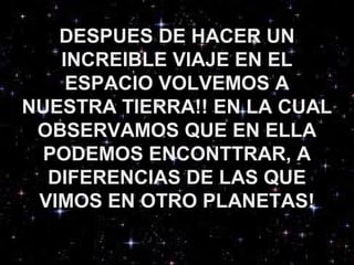 DESPUES DE HACER UN
INCREIBLE VIAJE EN EL
ESPACIO VOLVEMOS A
NUESTRA TIERRA!! EN LA CUAL
OBSERVAMOS QUE EN ELLA
PODEMOS ENCONTTRAR, A
DIFERENCIAS DE LAS QUE
VIMOS EN OTRO PLANETAS!
 