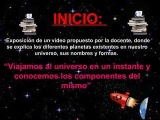 INICIO:
•Exposición de un video propuesto por la docente, donde
se explica los diferentes planetas existentes en nuestro
universo, sus nombres y formas.
“Viajamos al universo en un instante y
conocemos los componentes del
mismo”
 