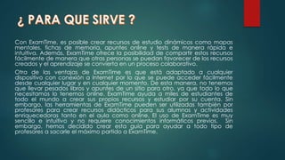 Con ExamTime, es posible crear recursos de estudio dinámicos como mapas
mentales, fichas de memoria, apuntes online y tests de manera rápida e
intuitiva. Además, ExamTime ofrece la posibilidad de compartir estos recursos
fácilmente de manera que otras personas se puedan favorecer de los recursos
creados y el aprendizaje se convierta en un proceso colaborativo.
Otra de las ventajas de ExamTime es que está adaptado a cualquier
dispositivo con conexión a Internet por lo que se puede acceder fácilmente
desde cualquier lugar y en cualquier momento. De esta manera, no tenemos
que llevar pesados libros y apuntes de un sitio para otro, ya que todo lo que
necesitamos lo tenemos online. ExamTime ayuda a miles de estudiantes de
todo el mundo a crear sus propios recursos y estudiar por su cuenta. Sin
embargo, las herramientas de ExamTime pueden ser utilizadas también por
profesores para crear recursos didácticos para sus alumnos y actividades
enriquecedoras tanto en el aula como online. El uso de ExamTime es muy
sencillo e intuitivo y no requiere conocimientos informáticos previos. Sin
embargo, hemos decidido crear esta guía para ayudar a todo tipo de
profesores a sacarle el máximo partido a ExamTime.
 