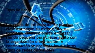 Tipos De Redes
Las redes de información se pueden
clasificar según su extensión y su
topología. Una red puede empezar
siendo pequeña para crecer junto con
la organización o institución. A
continuación se presenta los distintos
tipos de redes disponibles
 