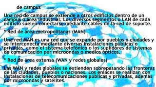 * Red de campus
Una red de campus se extiende a otros edificios dentro de un
campus o área industrial. Los diversos segmentos o LAN de cada
edificio suelen conectarse mediante cables de la red de soporte.
* Red de área metropolitanas (MAN)
Una red MAN es una red que se expande por pueblos o ciudades y
se interconecta mediante diversas instalaciones públicas o
privadas, como el sistema telefónico o los suplidores de sistemas
de comunicación por microondas o medios ópticos.
* Red de área extensa (WAN y redes globales)
Las WAN y redes globales se extienden sobrepasando las fronteras
de las ciudades, pueblos o naciones. Los enlaces se realizan con
instalaciones de telecomunicaciones públicas y privadas, además
por microondas y satélites.
 