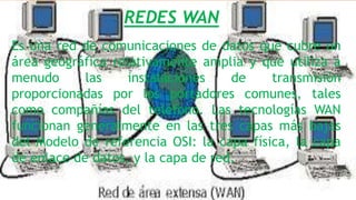 REDES WAN
Es una red de comunicaciones de datos que cubre un
área geográfica relativamente amplia y que utiliza a
menudo las instalaciones de transmisión
proporcionadas por los portadores comunes, tales
como compañías del teléfono. Las tecnologías WAN
funcionan generalmente en las tres capas más bajas
del Modelo de referencia OSI: la capa física, la capa
de enlace de datos, y la capa de red.
 