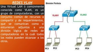 REDES VLAN
Una Virtual LAN ó comúnmente
conocida como VLAN, es un
grupo de computadoras, con un
conjunto común de recursos a
compartir y de requerimientos,
que se comunican como si
estuvieran adjuntos a una
división lógica de redes de
computadoras en la cuál todos
los nodos pueden alcanzar a los
otros.
 