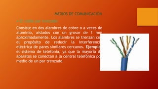 MEDIOS DE COMUNICACIÓN
El cable par trenzado
Consiste en dos alambres de cobre o a veces de
aluminio, aislados con un grosor de 1 mm
aproximadamente. Los alambres se trenzan con
el propósito de reducir la interferencia
eléctrica de pares similares cercanos. Ejemplo:
el sistema de telefonía, ya que la mayoría de
aparatos se conectan a la central telefónica por
medio de un par trenzado.
 