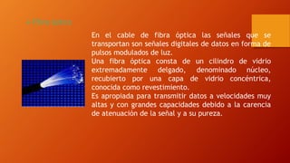 Fibra óptica
En el cable de fibra óptica las señales que se
transportan son señales digitales de datos en forma de
pulsos modulados de luz.
Una fibra óptica consta de un cilindro de vidrio
extremadamente delgado, denominado núcleo,
recubierto por una capa de vidrio concéntrica,
conocida como revestimiento.
Es apropiada para transmitir datos a velocidades muy
altas y con grandes capacidades debido a la carencia
de atenuación de la señal y a su pureza.
 
