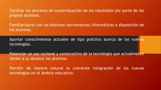 Facilitar los procesos de autoevaluación de los resultados por parte de los
propios alumnos.
-
Familiarizarse con las distintas herramientas informáticas a disposición de
los alumnos.
-
Aportar conocimientos actuales de tipo práctico acerca de las nuevas
tecnologías.
-
Potenciar un uso racional y constructivo de la tecnología que actualmente
tienen a su alcance los alumnos.
-
Percibir de manera natural la creciente integración de las nuevas
tecnologías en el ámbito educativo.
 