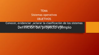 Definición del proyecto ejemplo
TEMA
Sistemas operativos
OBJETIVOS
Conocer, evidenciar ,aclarar la clasificación de los sistemas
operativos y su respectivo uso.
 