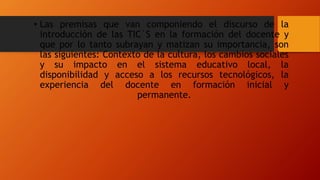 • Las premisas que van componiendo el discurso de la
introducción de las TIC´S en la formación del docente y
que por lo tanto subrayan y matizan su importancia, son
las siguientes: Contexto de la cultura, los cambios sociales
y su impacto en el sistema educativo local, la
disponibilidad y acceso a los recursos tecnológicos, la
experiencia del docente en formación inicial y
permanente.
 