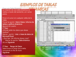 A B C D
1 Mes Semana Vehículo Cantidad
2 Enero 1Auto 105.000
3 Enero 1Camión 1.050
4 Enero 1Ómnibus 1.575
5 Enero 1Camioneta 2.100
6 Enero 1Moto 583
7 Enero 2Auto 120.750
8 Enero 2Camión 1.208
9 Enero 2Ómnibus 1.411
10 Enero 2Camioneta 2.015
11 Enero 2Moto 485
12 Enero 3Auto 122.350
13 Enero 3Camión 1.124
14 Enero 3Ómnibus 1.685
15 Enero 3Camioneta 2.247
16 Enero 3Moto 630
17 Enero 4Auto 99.000
18 Enero 4Camión 990
19 Enero 4Ómnibus 1.485
20 Enero 4Camioneta 1.980
21 Enero 4Moto 544
Crear una Tabla Dinámica
La creación de una tabla dinámica se
realiza a través del asistente y en varios
pasos.
Poner el cursor en cualquier celda de la
Tabla
Tomar la opción Menú-Datos- Informe de
tablas y gráficos dinámicos
Aparece el cuadro
1° Paso
¿Dónde están los datos que desea
analizar?
Marcar opción : Lista o base de datos de
Microsoft Excel
¿ Que tipo de informe desea crear?
Marcar la opción: Tabla dinámica
clic en Siguiente
2° Paso Rango de Datos
Seleccionar el rango de la tabla,
incluyendo la fila de titulo
Siguiente
 