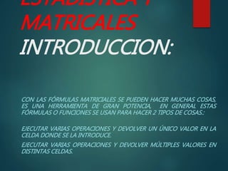 ESTADISTICA Y
MATRICALES
INTRODUCCION:
CON LAS FÓRMULAS MATRICIALES SE PUEDEN HACER MUCHAS COSAS,
ES UNA HERRAMIENTA DE GRAN POTENCIA, EN GENERAL ESTAS
FÓRMULAS O FUNCIONES SE USAN PARA HACER 2 TIPOS DE COSAS.:
EJECUTAR VARIAS OPERACIONES Y DEVOLVER UN ÚNICO VALOR EN LA
CELDA DONDE SE LA INTRODUCE.
EJECUTAR VARIAS OPERACIONES Y DEVOLVER MÚLTIPLES VALORES EN
DISTINTAS CELDAS.
 