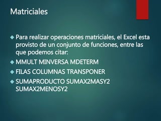 Matriciales
 Para realizar operaciones matriciales, el Excel esta
provisto de un conjunto de funciones, entre las
que podemos citar:
 MMULT MINVERSA MDETERM
 FILAS COLUMNAS TRANSPONER
 SUMAPRODUCTO SUMAX2MASY2
SUMAX2MENOSY2
 