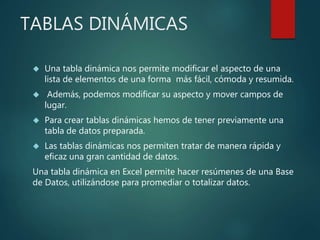 TABLAS DINÁMICAS
 Una tabla dinámica nos permite modificar el aspecto de una
lista de elementos de una forma más fácil, cómoda y resumida.
 Además, podemos modificar su aspecto y mover campos de
lugar.
 Para crear tablas dinámicas hemos de tener previamente una
tabla de datos preparada.
 Las tablas dinámicas nos permiten tratar de manera rápida y
eficaz una gran cantidad de datos.
Una tabla dinámica en Excel permite hacer resúmenes de una Base
de Datos, utilizándose para promediar o totalizar datos.
 