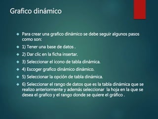 Grafico dinámico
 Para crear una grafico dinámico se debe seguir algunos pasos
como son:
 1) Tener una base de datos .
 2) Dar clic en la ficha insertar.
 3) Seleccionar el icono de tabla dinámica.
 4) Escoger grafico dinámico dinámico.
 5) Seleccionar la opción de tabla dinámica.
 6) Seleccionar el rango de datos que es la tabla dinámica que se
realizo anteriormente y además seleccionar la hoja en la que se
desea el grafico y el rango donde se quiere el gráfico .
 