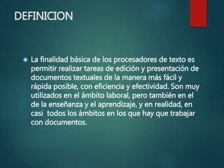 DEFINICION
 La finalidad básica de los procesadores de texto es
permitir realizar tareas de edición y presentación de
documentos textuales de la manera más fácil y
rápida posible, con eficiencia y efectividad. Son muy
utilizados en el ámbito laboral, pero también en el
de la enseñanza y el aprendizaje, y en realidad, en
casi todos los ámbitos en los que hay que trabajar
con documentos.
 