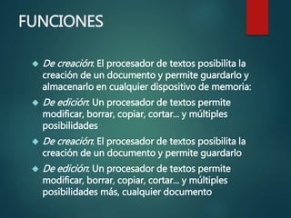 FUNCIONES
 De creación: El procesador de textos posibilita la
creación de un documento y permite guardarlo y
almacenarlo en cualquier dispositivo de memoria:
 De edición: Un procesador de textos permite
modificar, borrar, copiar, cortar... y múltiples
posibilidades
 De creación: El procesador de textos posibilita la
creación de un documento y permite guardarlo
 De edición: Un procesador de textos permite
modificar, borrar, copiar, cortar... y múltiples
posibilidades más, cualquier documento
 