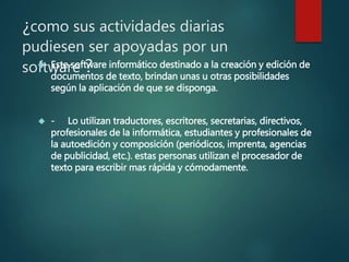 ¿como sus actividades diarias
pudiesen ser apoyadas por un
software ? Este software informático destinado a la creación y edición de
documentos de texto, brindan unas u otras posibilidades
según la aplicación de que se disponga.
 - Lo utilizan traductores, escritores, secretarias, directivos,
profesionales de la informática, estudiantes y profesionales de
la autoedición y composición (periódicos, imprenta, agencias
de publicidad, etc.). estas personas utilizan el procesador de
texto para escribir mas rápida y cómodamente.
 