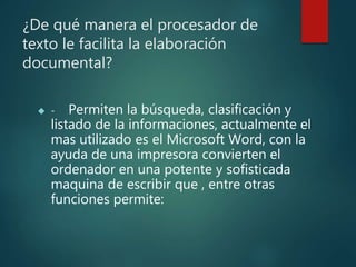 ¿De qué manera el procesador de
texto le facilita la elaboración
documental?
 - Permiten la búsqueda, clasificación y
listado de la informaciones, actualmente el
mas utilizado es el Microsoft Word, con la
ayuda de una impresora convierten el
ordenador en una potente y sofisticada
maquina de escribir que , entre otras
funciones permite:
 