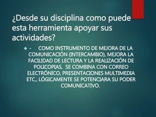 ¿Desde su disciplina como puede
esta herramienta apoyar sus
actividades?
 - COMO INSTRUMENTO DE MEJORA DE LA
COMUNICACIÓN (INTERCAMBIO), MEJORA LA
FACILIDAD DE LECTURA Y LA REALIZACIÓN DE
POLICOPIAS, SE COMBINA CON CORREO
ELECTRÓNICO, PRESENTACIONES MULTIMEDIA
ETC., LÓGICAMENTE SE POTENCIARA SU PODER
COMUNICATIVO.
 