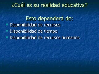 ¿Cuál es su realidad educativa? Esto dependerá de: Disponibilidad de recursos Disponibilidad de tiempo Disponibilidad de recursos humanos