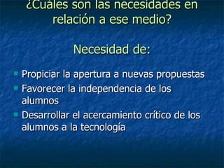 ¿Cuáles son las necesidades en relación a ese medio? Necesidad de: Propiciar la apertura a nuevas propuestas Favorecer la independencia de los alumnos Desarrollar el acercamiento crítico de los alumnos a la tecnología