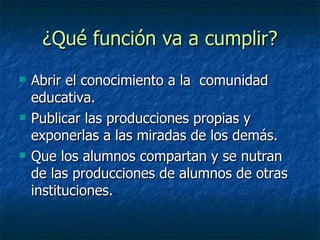 ¿Qué función va a cumplir? Abrir el conocimiento a la comunidad educativa. Publicar las producciones propias y exponerlas a las miradas de los demás. Que los alumnos compartan y se nutran de las producciones de alumnos de otras instituciones.