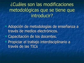 ¿Cuáles son las modificaciones metodológicas que se tiene que introducir? Adopción de metodologías de enseñanza a través de medios electrónicos. Capacitación de los docentes. Propiciar el trabajo interdisciplinario a través de las TICs
