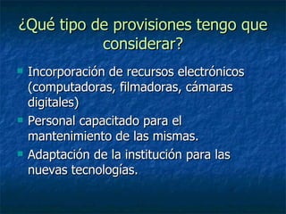 ¿Qué tipo de provisiones tengo que considerar? Incorporación de recursos electrónicos (computadoras, filmadoras, cámaras digitales) Personal capacitado para el mantenimiento de las mismas. Adaptación de la institución para las nuevas tecnologías.