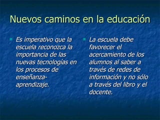 Nuevos caminos en la educación Es imperativo que la escuela reconozca la importancia de las nuevas tecnologías en los procesos de enseñanza-aprendizaje. La escuela debe favorecer el acercamiento de los alumnos al saber a través de redes de información y no sólo a través del libro y el docente.