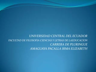 UNIVERSIDAD CENTRAL DEL ECUADOR
FACULTAD DE FILOSOFIA CIENCIAS Y LETRAS DE LAEDUCACION
                        CARRERA DE PLURINGUE
              AMAGUAYA PACALLA IRMA ELIZABETH
 