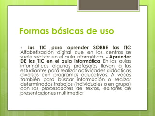 Formas básicas de uso
- Las TIC para aprender SOBRE las TIC
Alfabetización digital que en los centros se
suele realizar en el aula informática. - Aprender
DE las TIC en el aula informática En las aulas
informáticas algunos profesores llevan a los
estudiantes para realizar actividades didácticas
diversas con programas educativos. A veces
también para buscar información o realizar
determinados trabajos (individuales o en grupo)
con los procesadores de textos, editores de
presentaciones multimedia
 