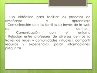 - Uso didáctico para facilitar los procesos de
enseñanza               y                aprendizaje
- Comunicación con las familias (a través de la web
de                                         centro...)
-      Comunicación       con        el     entorno
- Relación entre profesores de diversos centros (a
través de redes y comunidades virtuales): compartir
recursos y experiencias, pasar informaciones,
preguntas
 