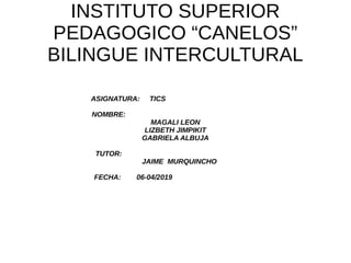 INSTITUTO SUPERIOR
PEDAGOGICO “CANELOS”
BILINGUE INTERCULTURAL
ASIGNATURA: TICS
NOMBRE:
MAGALI LEON
LIZBETH JIMPIKIT
GABRIELA ALBUJA
TUTOR:
JAIME MURQUINCHO
FECHA: 06-04/2019
 