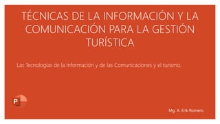 TÉCNICAS DE LA INFORMACIÓN Y LA
COMUNICACIÓN PARA LA GESTIÓN
TURÍSTICA
Las Tecnologías de la Información y de las Comunicaciones y el turismo.
Mg. A. Erik Romero
 