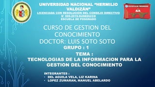 UNIVERSIDAD NACIONAL “HERMILIO
VALDIZÁN”
LICENCIADA CON RESOLUCIÓN DEL CONSEJO DIRECTIVO
N° 099-2019-SUNEDU/CD
ESCUELA DE POSGRADO
CURSO DE GESTION DEL
CONOCIMIENTO
DOCTOR: LUIS SOTO SOTO
TEMA :
TECNOLOGIAS DE LA INFORMACION PARA LA
GESTION DEL CONOCIMIENTO
GRUPO : 1
INTEGRANTES :
• DEL AGUILA VELA, LIZ KARINA
• LOPEZ ZUMARAN, MANUEL ABELARDO
 