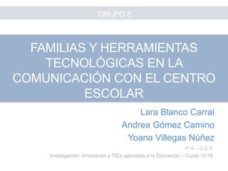 Lara Blanco Carral
Andrea Gómez Camino
Yoana Villegas Núñez
4º A – G.E.P
Investigación, Innovación y TICs aplicadas a la Educación – Curso 15/16
FAMILIAS Y HERRAMIENTAS
TECNOLÓGICAS EN LA
COMUNICACIÓN CON EL CENTRO
ESCOLAR
GRUPO 8
 