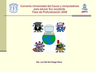 Convenio Universidad del Cauca y computadores para educar Sur occidente  Fase de Profundización 2008 Por: Luz Del Sol Vesga Parra 
